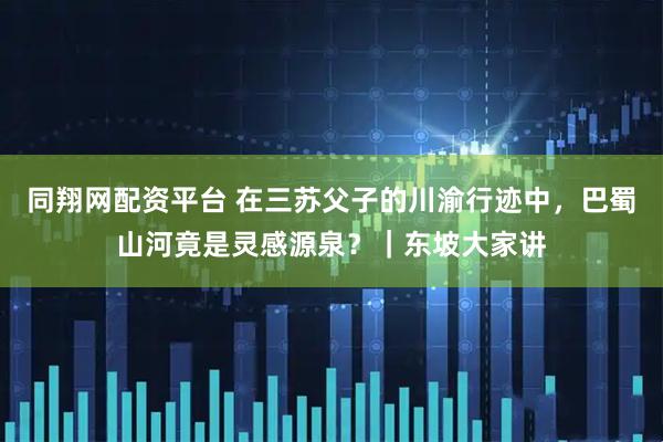 同翔网配资平台 在三苏父子的川渝行迹中，巴蜀山河竟是灵感源泉？｜东坡大家讲