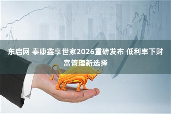 东启网 泰康鑫享世家2026重磅发布 低利率下财富管理新选择