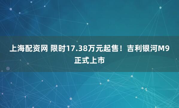 上海配资网 限时17.38万元起售！吉利银河M9正式上市