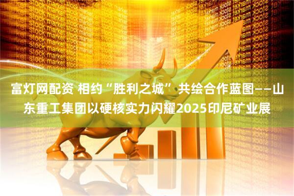 富灯网配资 相约“胜利之城” 共绘合作蓝图——山东重工集团以硬核实力闪耀2025印尼矿业展