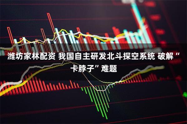 潍坊家林配资 我国自主研发北斗探空系统 破解“卡脖子”难题