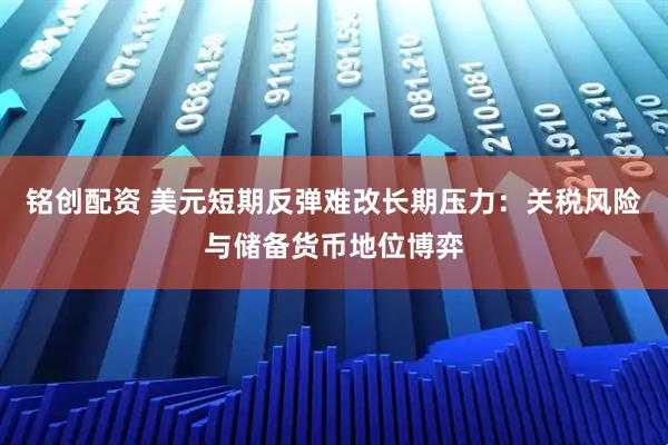 铭创配资 美元短期反弹难改长期压力：关税风险与储备货币地位博弈