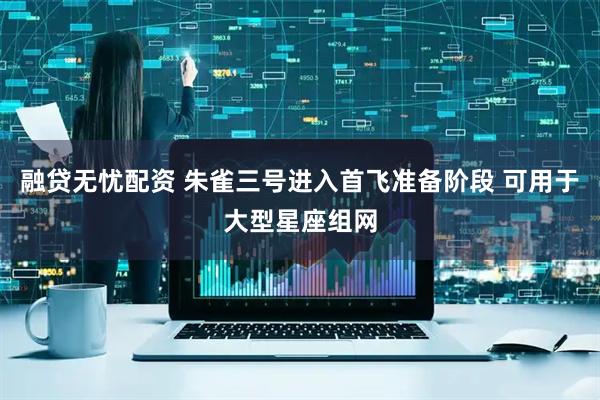 融贷无忧配资 朱雀三号进入首飞准备阶段 可用于大型星座组网