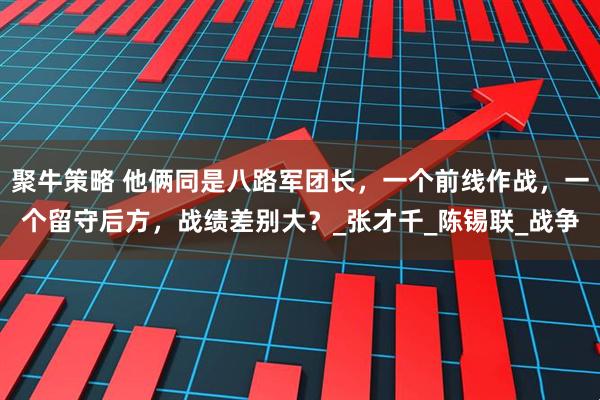 聚牛策略 他俩同是八路军团长，一个前线作战，一个留守后方，战绩差别大？_张才千_陈锡联_战争