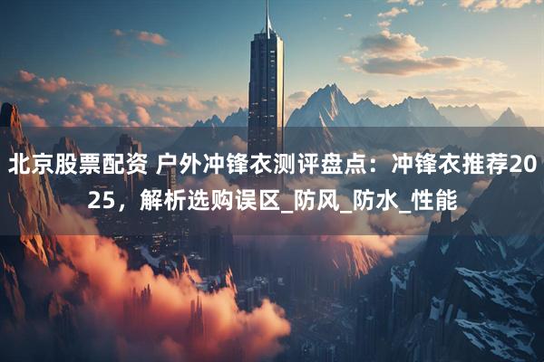 北京股票配资 户外冲锋衣测评盘点：冲锋衣推荐2025，解析选购误区_防风_防水_性能