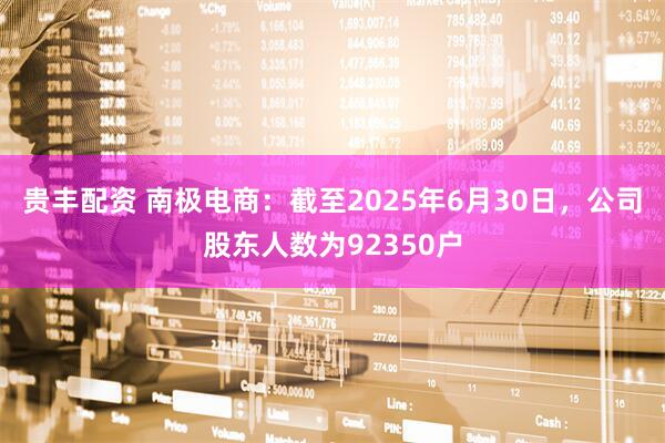 贵丰配资 南极电商：截至2025年6月30日，公司股东人数为92350户