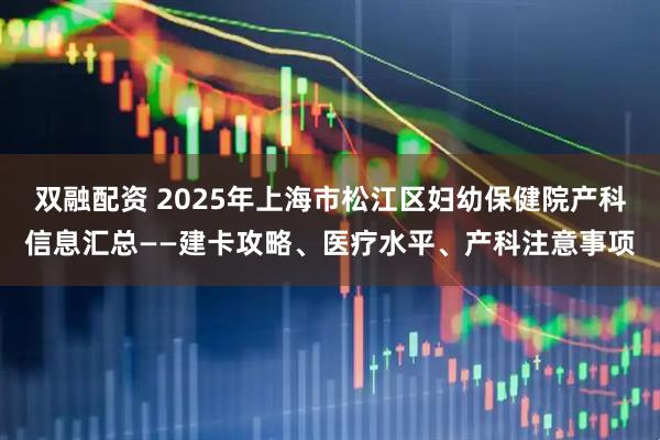 双融配资 2025年上海市松江区妇幼保健院产科信息汇总——建卡攻略、医疗水平、产科注意事项