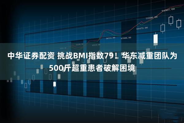 中华证券配资 挑战BMI指数79！华东减重团队为500斤超重患者破解困境